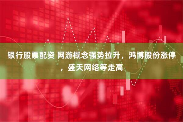 银行股票配资 网游概念强势拉升，鸿博股份涨停，盛天网络等走高