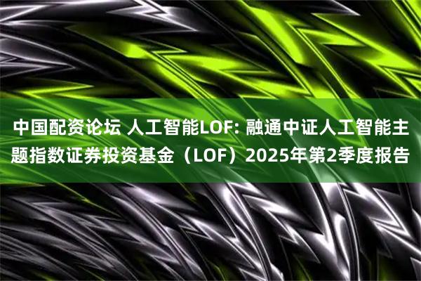 中国配资论坛 人工智能LOF: 融通中证人工智能主题指数证券投资基金（LOF）2025年第2季度报告