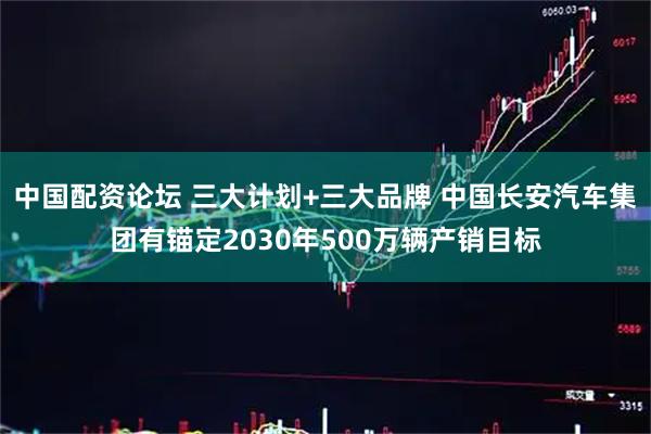中国配资论坛 三大计划+三大品牌 中国长安汽车集团有锚定2030年500万辆产销目标