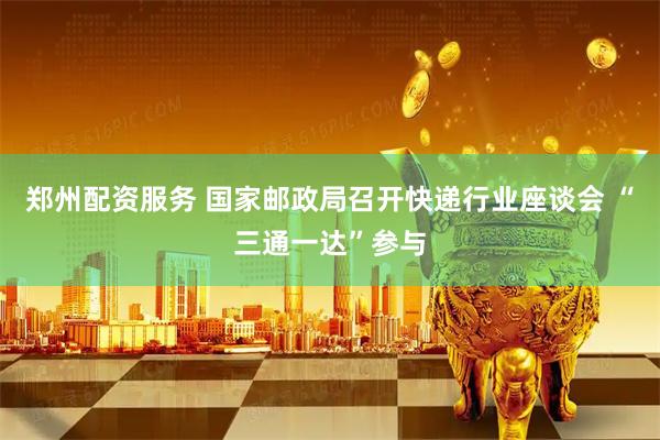 郑州配资服务 国家邮政局召开快递行业座谈会 “三通一达”参与