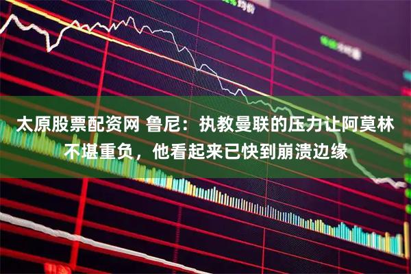 太原股票配资网 鲁尼：执教曼联的压力让阿莫林不堪重负，他看起来已快到崩溃边缘