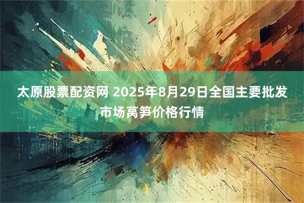 太原股票配资网 2025年8月29日全国主要批发市场莴笋价格行情