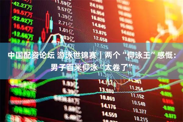 中国配资论坛 游泳世锦赛｜两个“仰泳王”感慨：男子百米仰泳“太卷了”