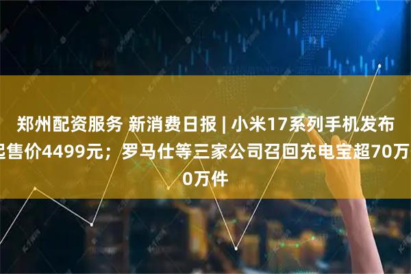 郑州配资服务 新消费日报 | 小米17系列手机发布 起售价4499元；罗马仕等三家公司召回充电宝超70万件