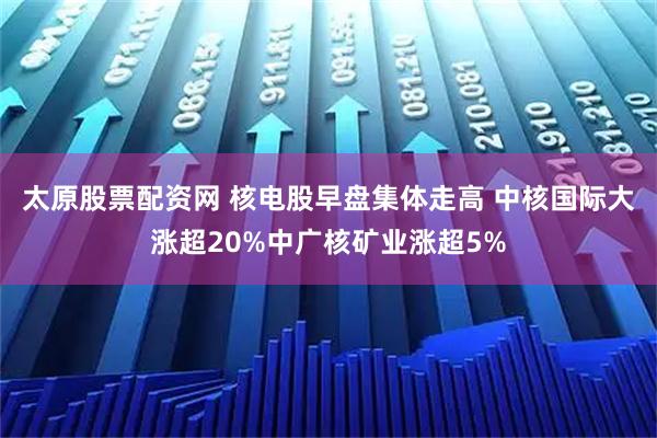 太原股票配资网 核电股早盘集体走高 中核国际大涨超20%中广核矿业涨超5%