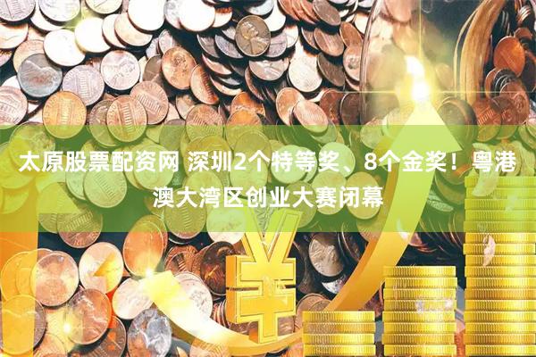 太原股票配资网 深圳2个特等奖、8个金奖！粤港澳大湾区创业大赛闭幕