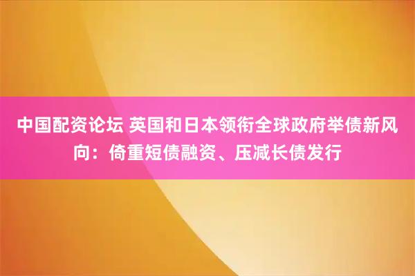 中国配资论坛 英国和日本领衔全球政府举债新风向：倚重短债融资、压减长债发行