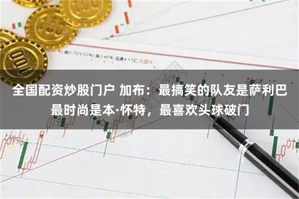 全国配资炒股门户 加布：最搞笑的队友是萨利巴最时尚是本·怀特，最喜欢头球破门