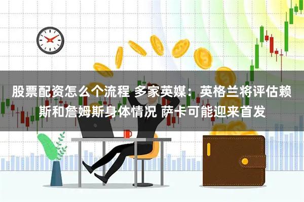 股票配资怎么个流程 多家英媒：英格兰将评估赖斯和詹姆斯身体情况 萨卡可能迎来首发