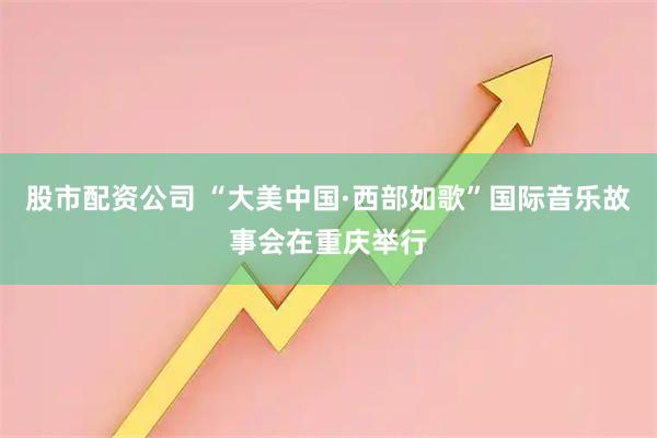 股市配资公司 “大美中国·西部如歌”国际音乐故事会在重庆举行