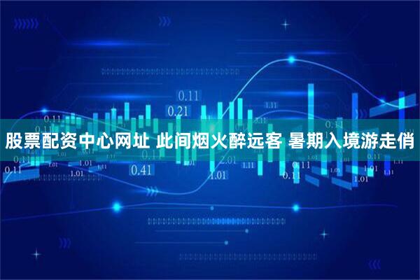 股票配资中心网址 此间烟火醉远客 暑期入境游走俏
