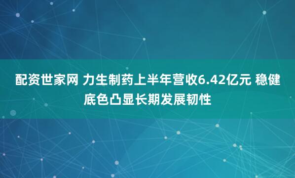 配资世家网 力生制药上半年营收6.42亿元 稳健底色凸显长期发展韧性