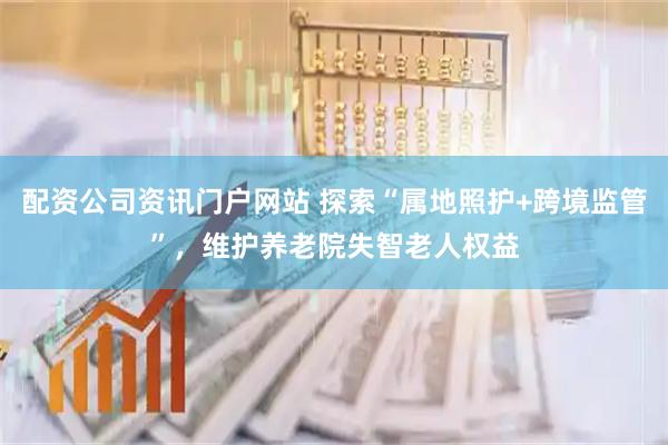 配资公司资讯门户网站 探索“属地照护+跨境监管”，维护养老院失智老人权益